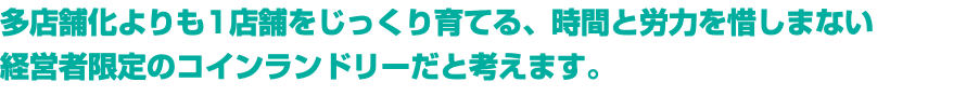 多店舗化よりも1店舗をじっくり育てる、時間と労力を惜しまない 経営者限定のコインランドリーだと考えます。